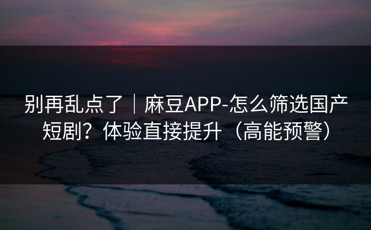 别再乱点了｜麻豆APP-怎么筛选国产短剧？体验直接提升（高能预警）