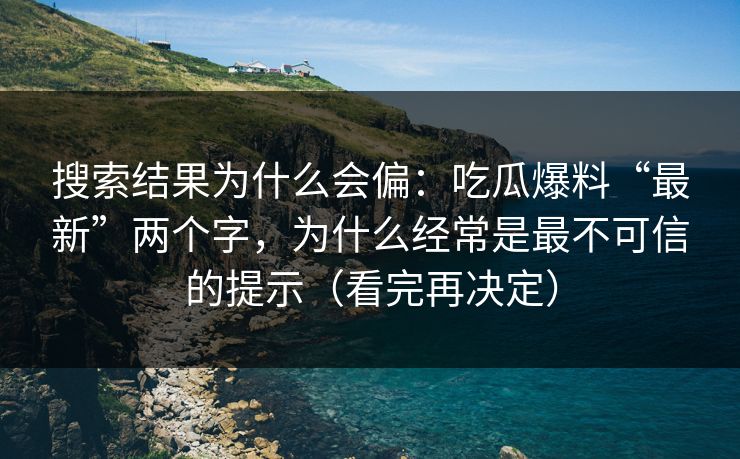 搜索结果为什么会偏：吃瓜爆料“最新”两个字，为什么经常是最不可信的提示（看完再决定）